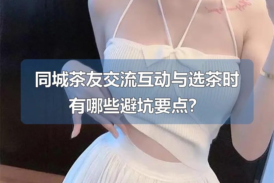 同城茶友交流互动与选茶时有哪些避坑要点？